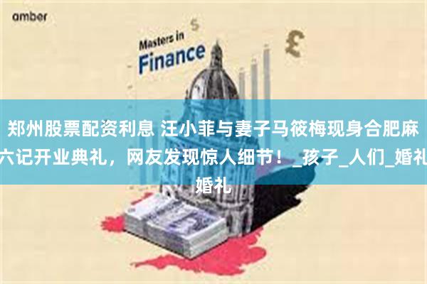 郑州股票配资利息 汪小菲与妻子马筱梅现身合肥麻六记开业典礼，网友发现惊人细节！_孩子_人们_婚礼