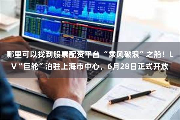 哪里可以找到股票配资平台 “乘风破浪”之船！LV“巨轮”泊驻上海市中心，6月28日正式开放