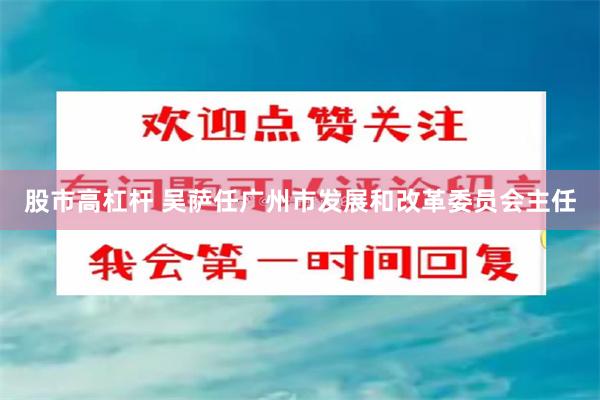 股市高杠杆 吴萨任广州市发展和改革委员会主任