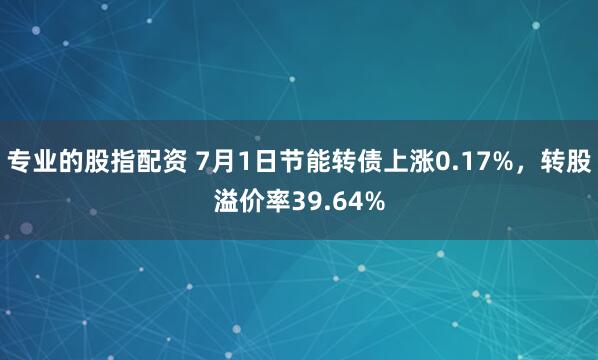 专业的股指配资 7月1日节能转债上涨0.17%，转股溢价率39.64%